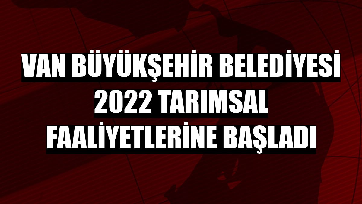 Van Büyükşehir Belediyesi 2022 tarımsal faaliyetlerine başladı
