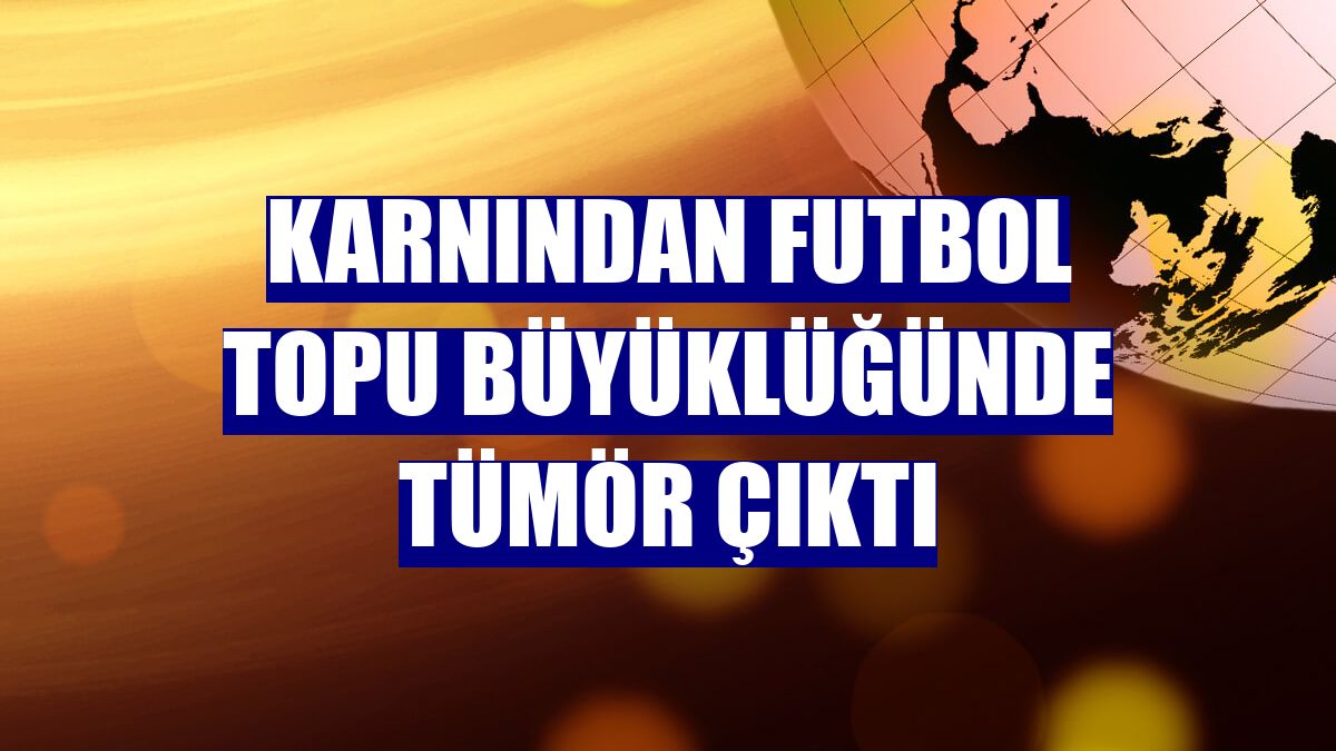 Karnından futbol topu büyüklüğünde tümör çıktı