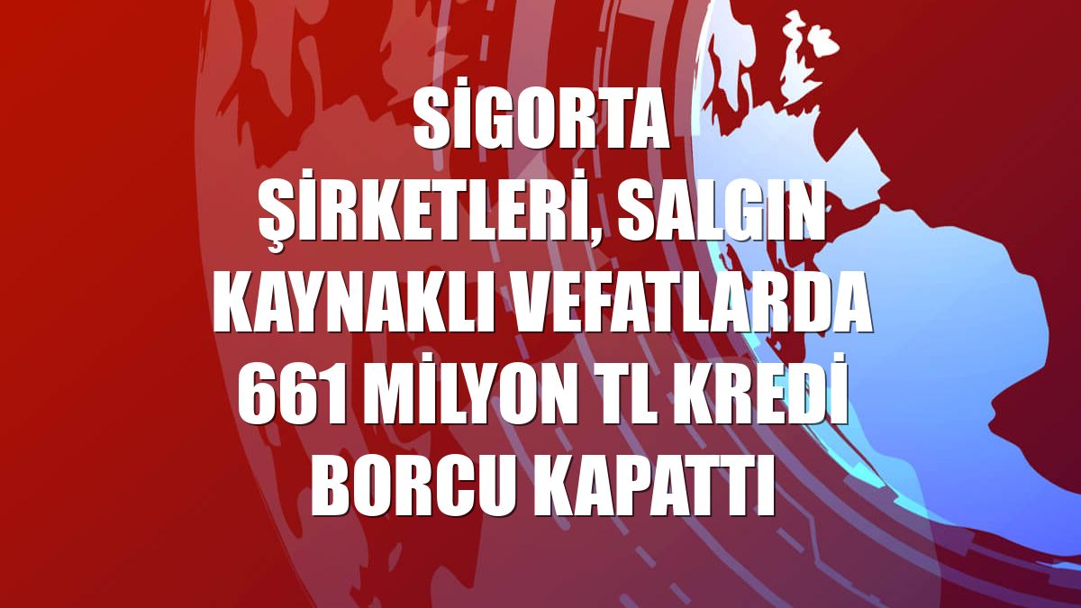 Sigorta şirketleri, salgın kaynaklı vefatlarda 661 milyon TL kredi borcu kapattı