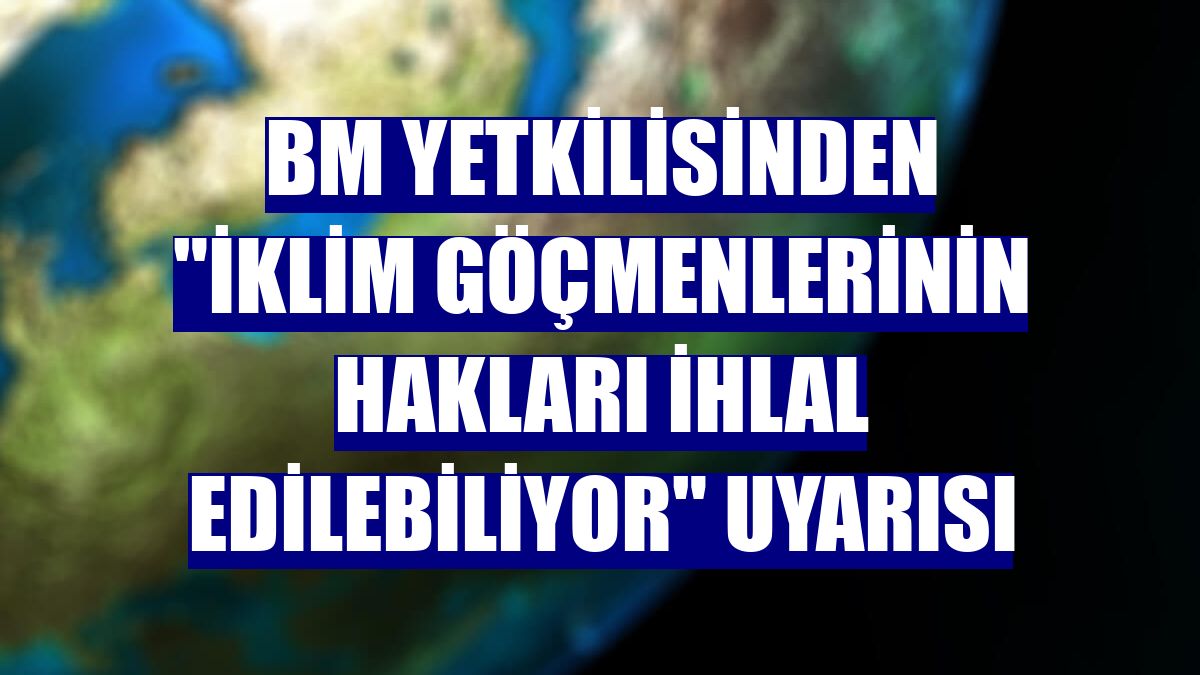 BM yetkilisinden "İklim göçmenlerinin hakları ihlal edilebiliyor" uyarısı