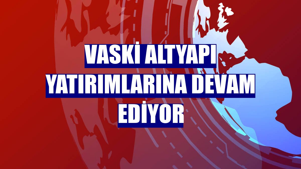 VASKİ altyapı yatırımlarına devam ediyor