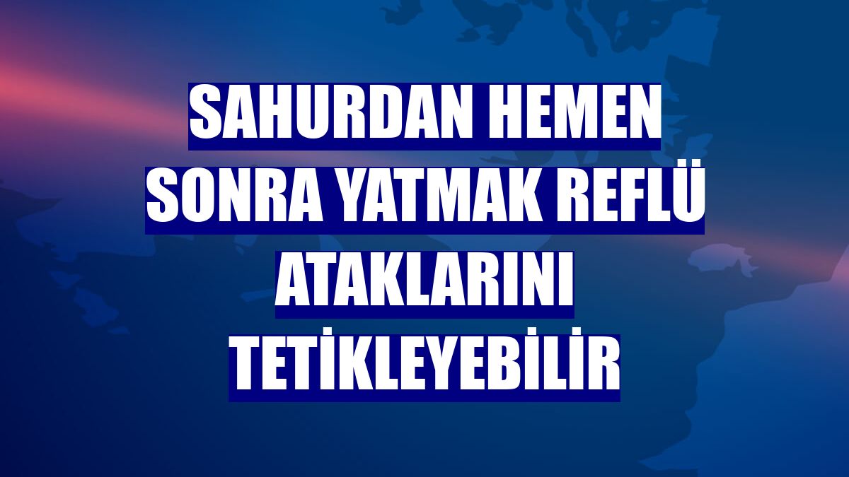 Sahurdan hemen sonra yatmak reflü ataklarını tetikleyebilir