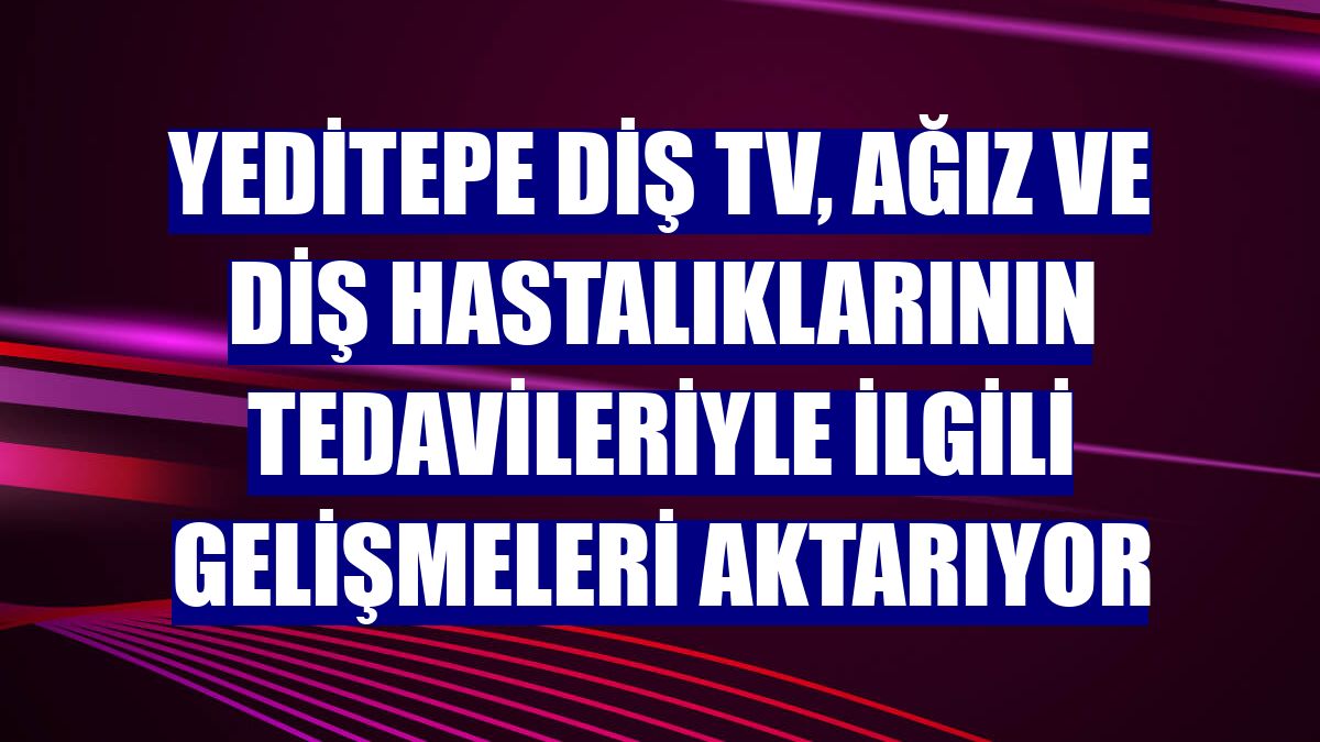 Yeditepe Diş TV, ağız ve diş hastalıklarının tedavileriyle ilgili gelişmeleri aktarıyor