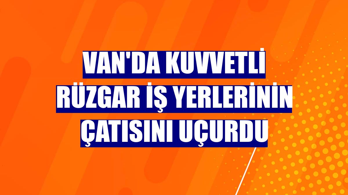 Van'da kuvvetli rüzgar iş yerlerinin çatısını uçurdu