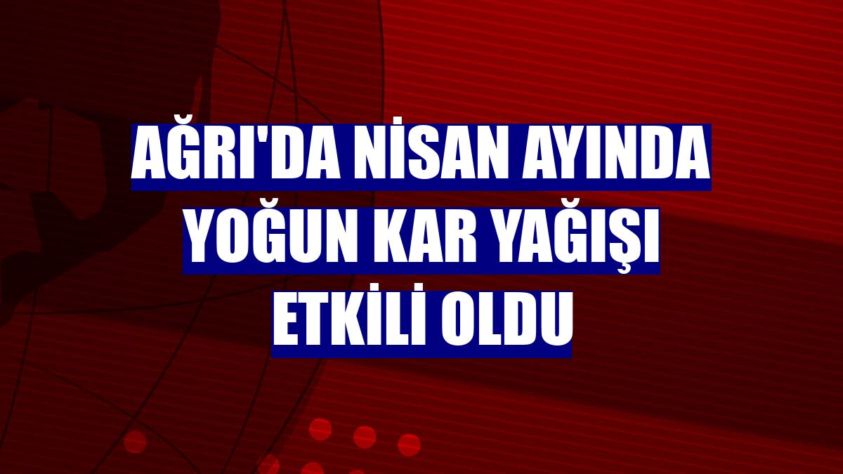 Ağrı'da Nisan ayında yoğun kar yağışı etkili oldu