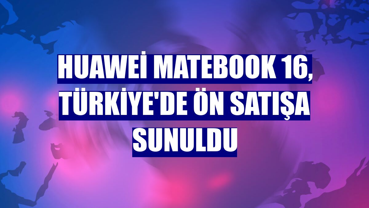 Huawei MateBook 16, Türkiye'de ön satışa sunuldu
