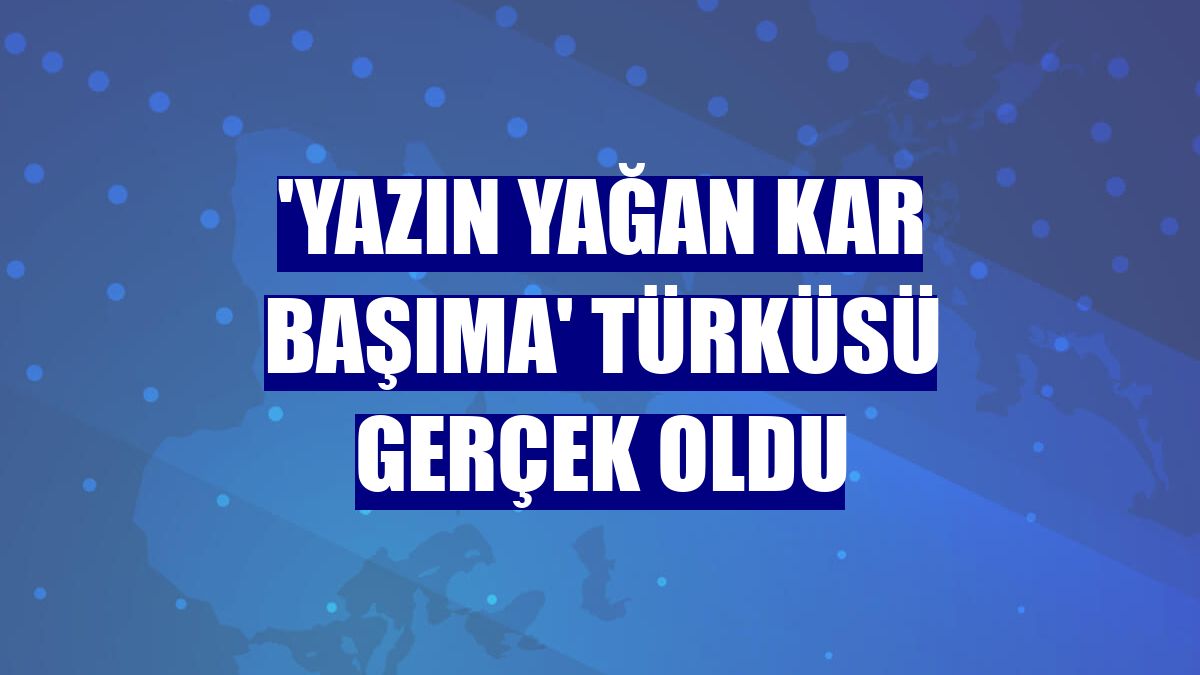 'Yazın yağan kar başıma' türküsü gerçek oldu