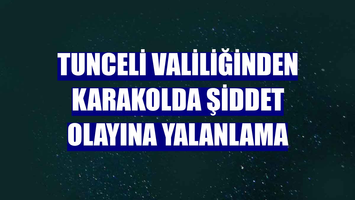 Tunceli Valiliğinden karakolda şiddet olayına yalanlama