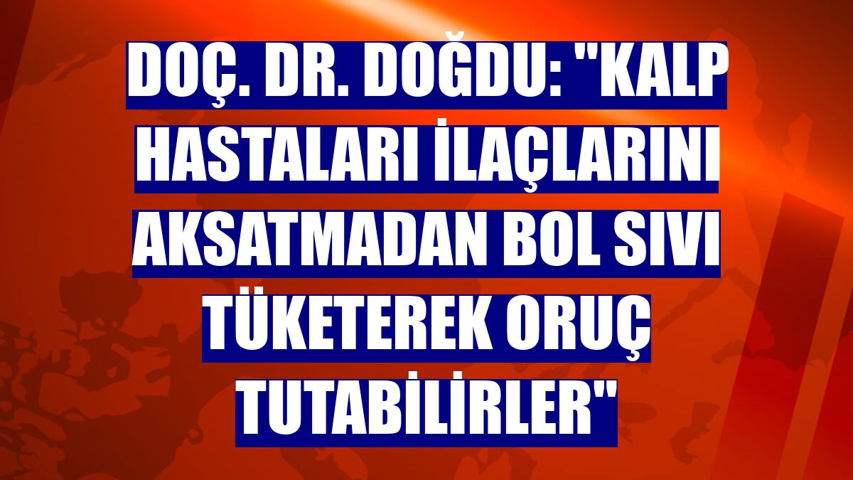 Doç. Dr. Doğdu: "Kalp hastaları ilaçlarını aksatmadan bol sıvı tüketerek oruç tutabilirler"