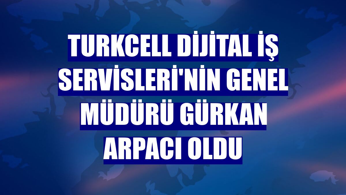 Turkcell Dijital İş Servisleri'nin genel müdürü Gürkan Arpacı oldu