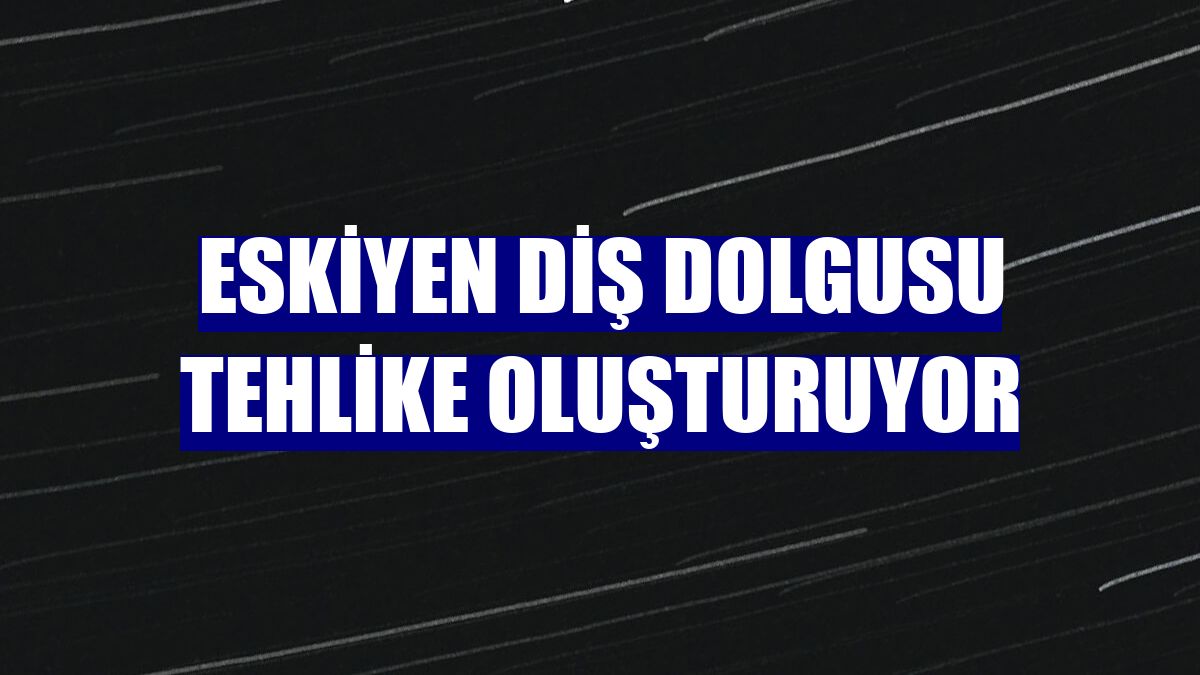 Eskiyen diş dolgusu tehlike oluşturuyor