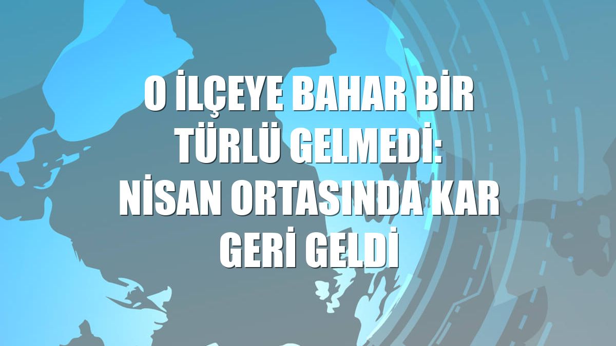 O ilçeye bahar bir türlü gelmedi: Nisan ortasında kar geri geldi