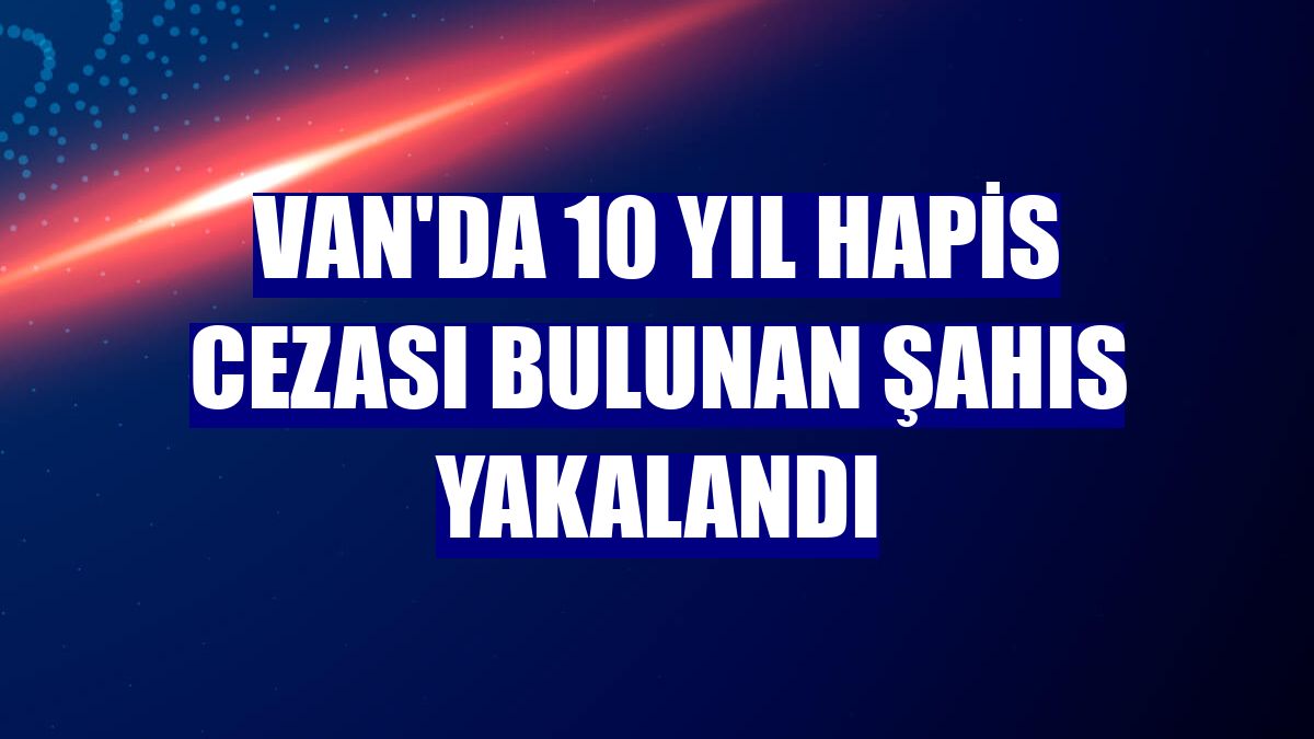 Van'da 10 yıl hapis cezası bulunan şahıs yakalandı