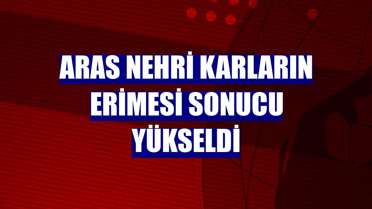 Aras Nehri karların erimesi sonucu yükseldi