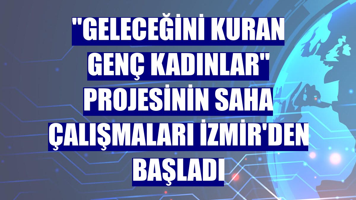 "Geleceğini Kuran Genç Kadınlar" projesinin saha çalışmaları İzmir'den başladı