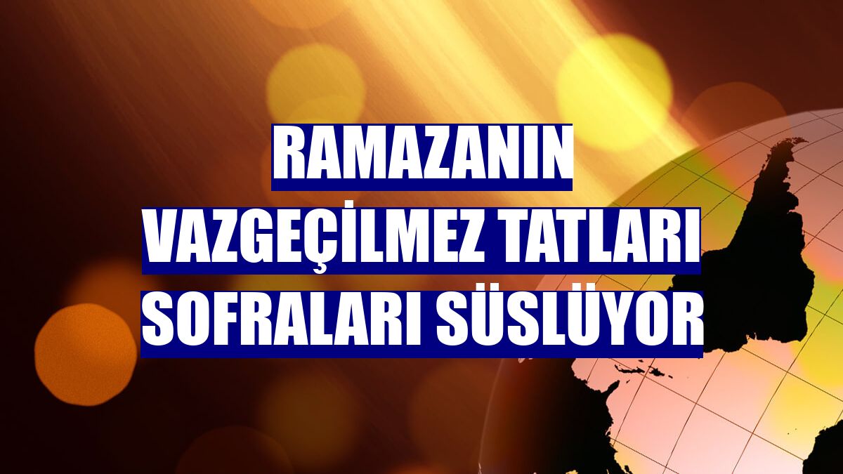 Ramazanın vazgeçilmez tatları sofraları süslüyor