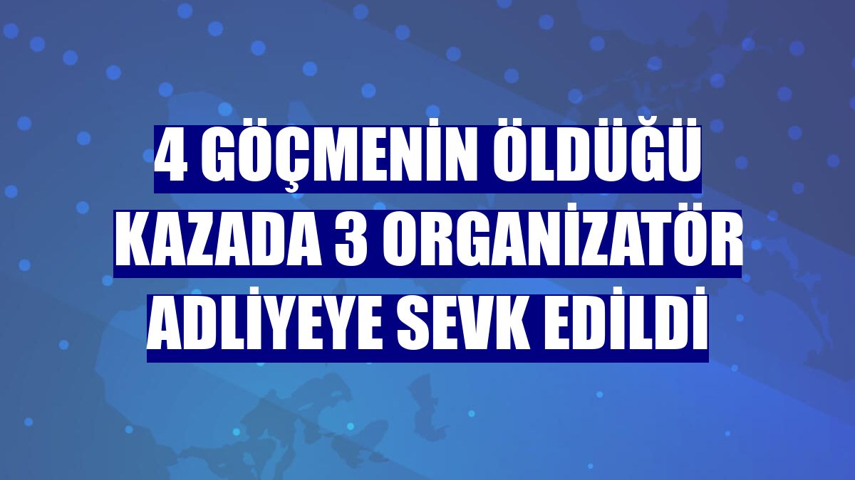 4 göçmenin öldüğü kazada 3 organizatör adliyeye sevk edildi