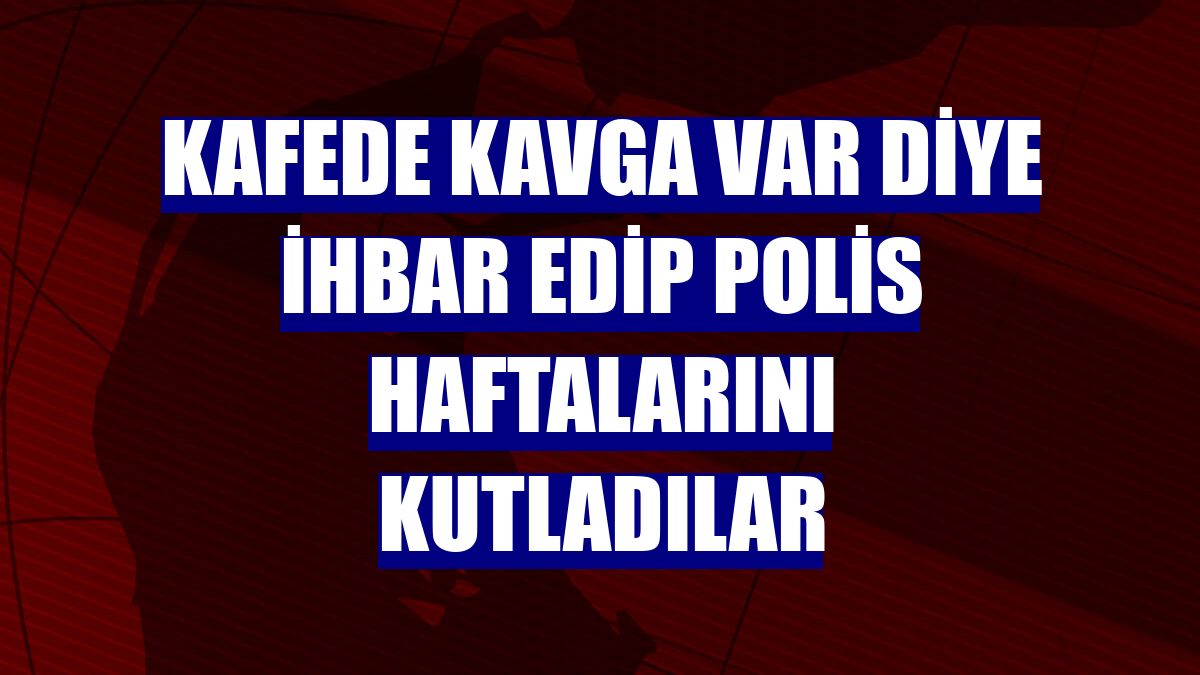 Kafede kavga var diye ihbar edip polis haftalarını kutladılar