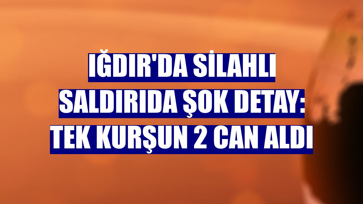 Iğdır'da silahlı saldırıda şok detay: Tek kurşun 2 can aldı