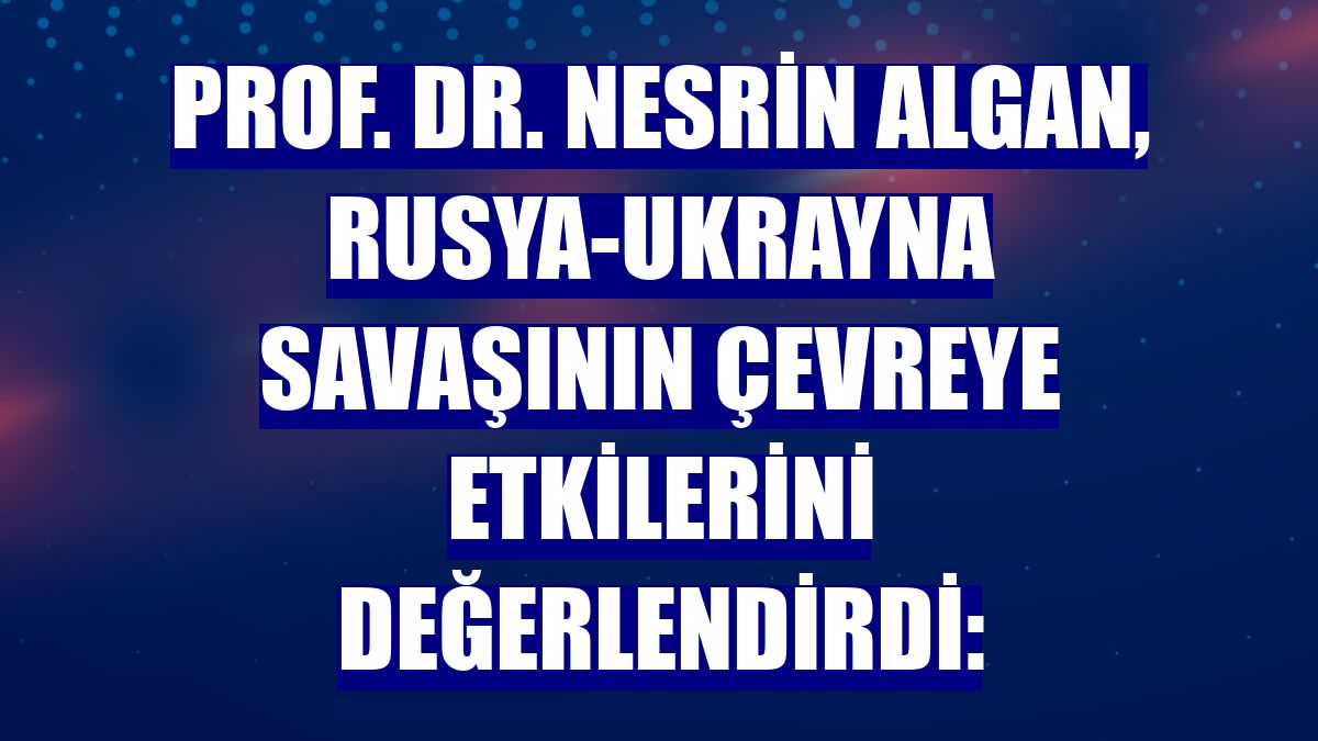 Prof. Dr. Nesrin Algan, Rusya-Ukrayna savaşının çevreye etkilerini değerlendirdi: