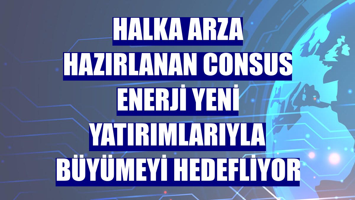 Halka arza hazırlanan Consus Enerji yeni yatırımlarıyla büyümeyi hedefliyor