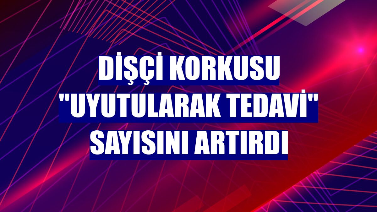 Dişçi korkusu "uyutularak tedavi" sayısını artırdı