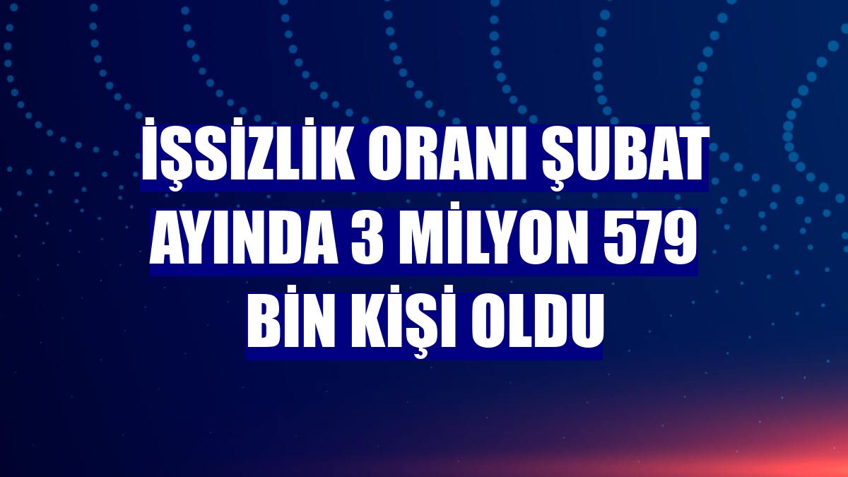 İşsizlik oranı Şubat ayında 3 milyon 579 bin kişi oldu