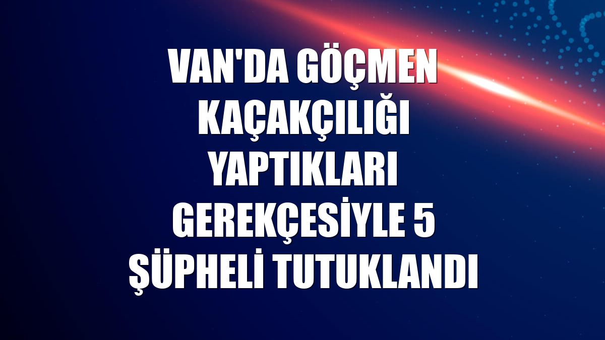 Van'da göçmen kaçakçılığı yaptıkları gerekçesiyle 5 şüpheli tutuklandı