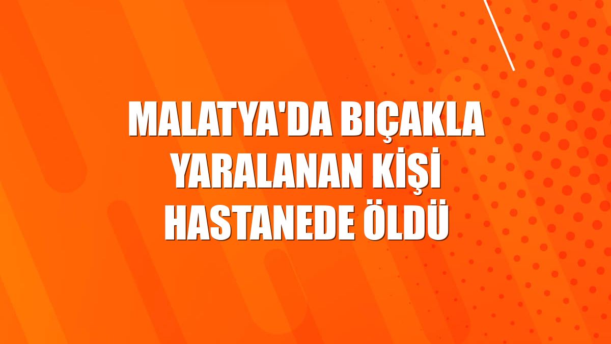 Malatya'da bıçakla yaralanan kişi hastanede öldü