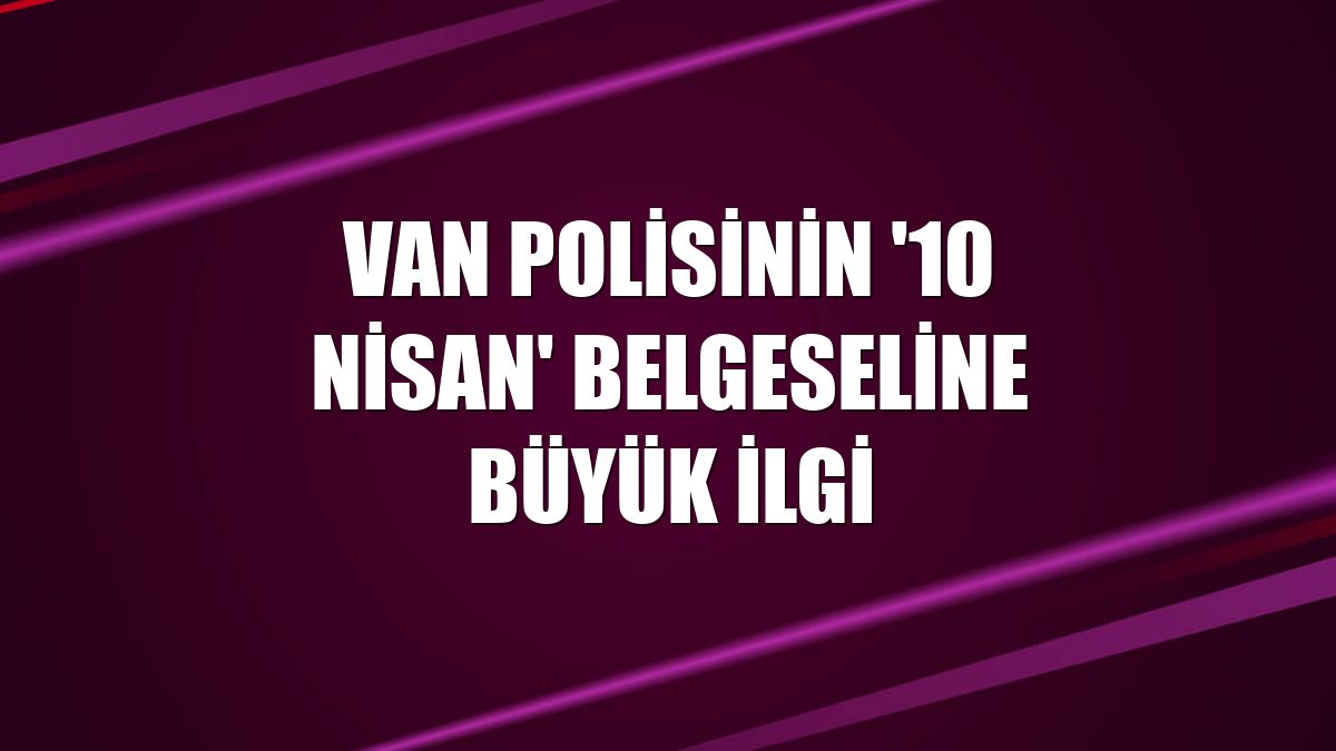 Van polisinin '10 Nisan' belgeseline büyük ilgi