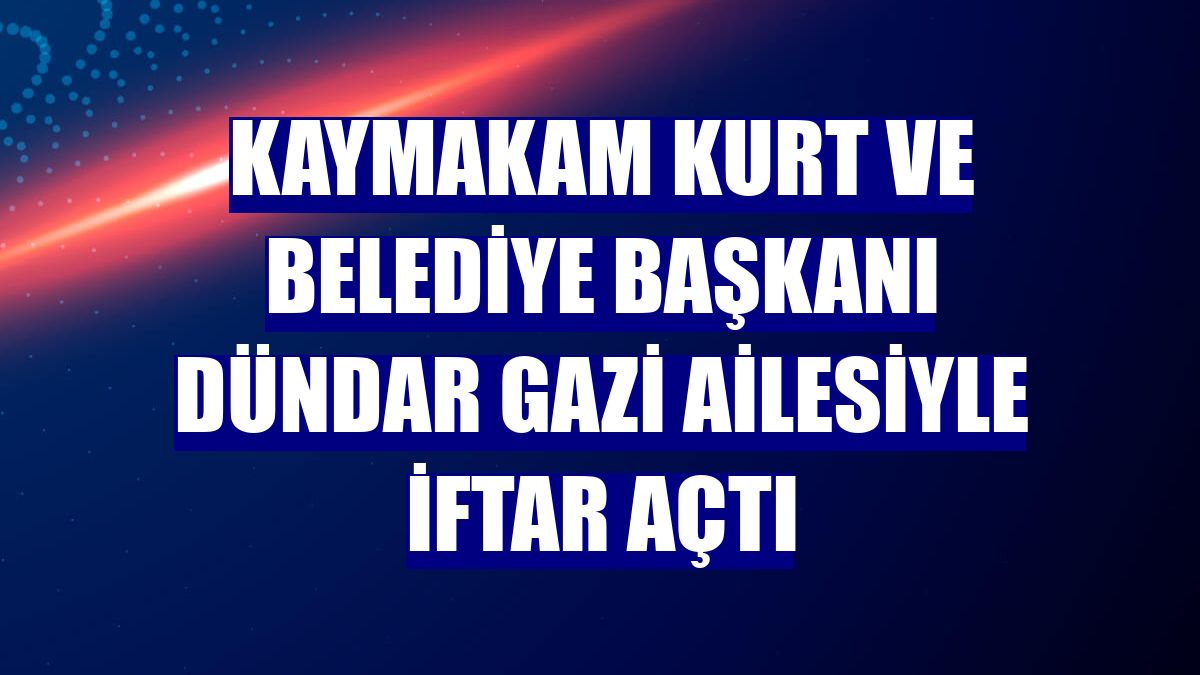 Kaymakam Kurt ve Belediye Başkanı Dündar gazi ailesiyle iftar açtı
