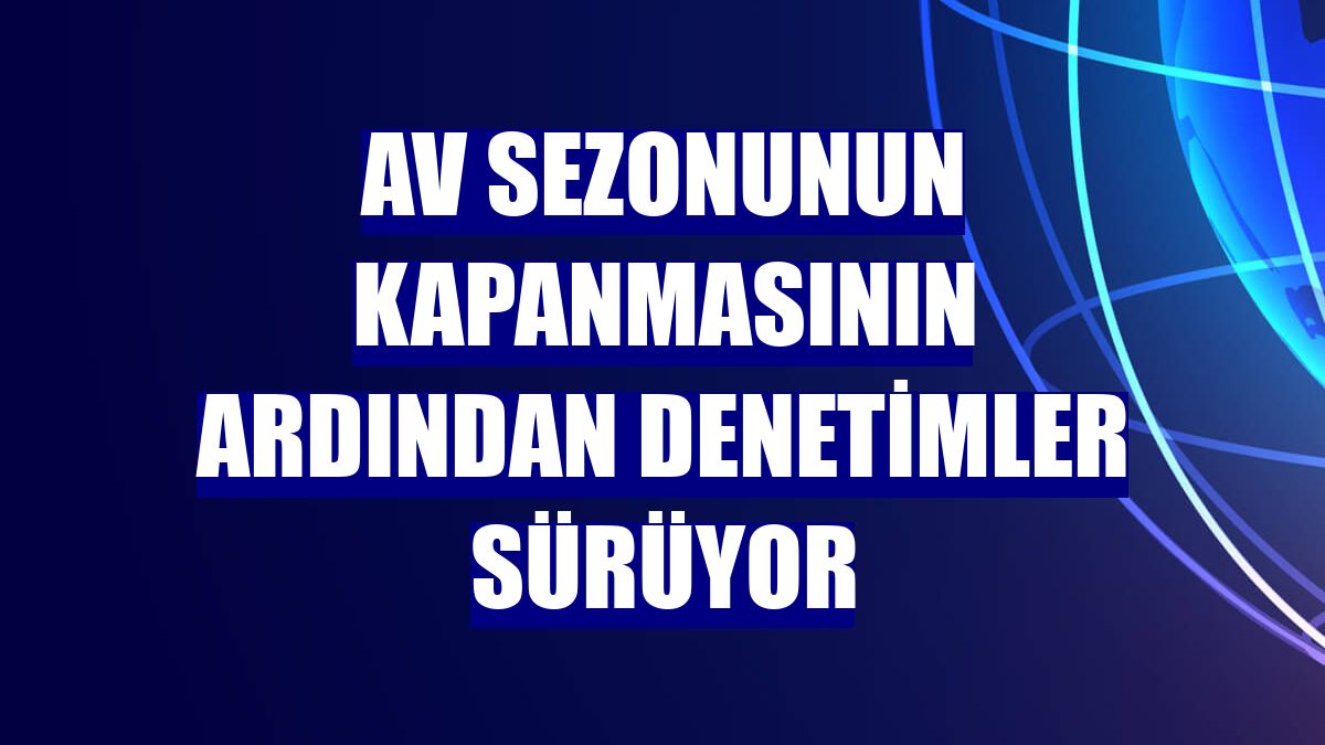 Av sezonunun kapanmasının ardından denetimler sürüyor