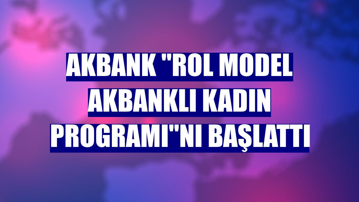 Akbank "Rol Model Akbanklı Kadın Programı"nı başlattı