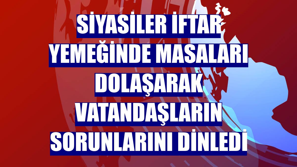 Siyasiler iftar yemeğinde masaları dolaşarak vatandaşların sorunlarını dinledi