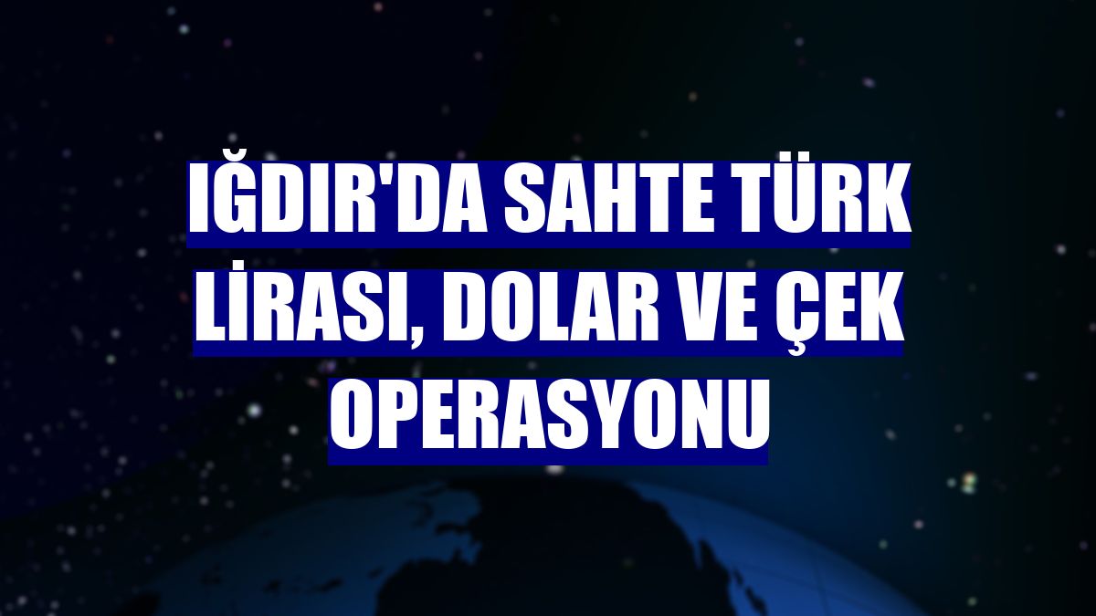 Iğdır'da sahte Türk Lirası, dolar ve çek operasyonu