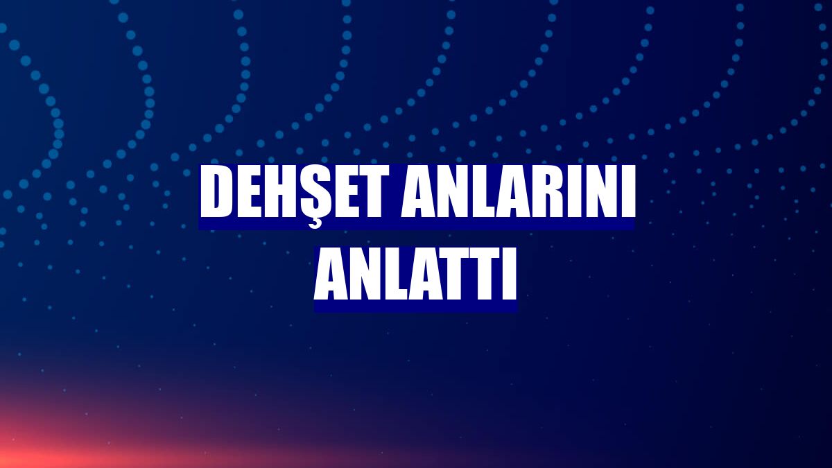 Dehşet anlarını anlattı