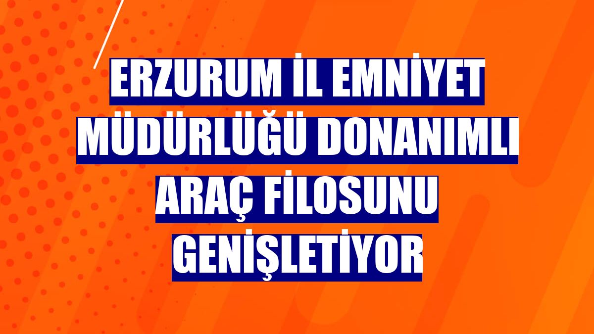 Erzurum İl Emniyet Müdürlüğü donanımlı araç filosunu genişletiyor