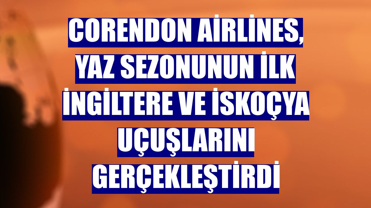 Corendon Airlines, yaz sezonunun ilk İngiltere ve İskoçya uçuşlarını gerçekleştirdi