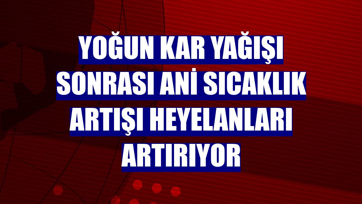 Yoğun kar yağışı sonrası ani sıcaklık artışı heyelanları artırıyor