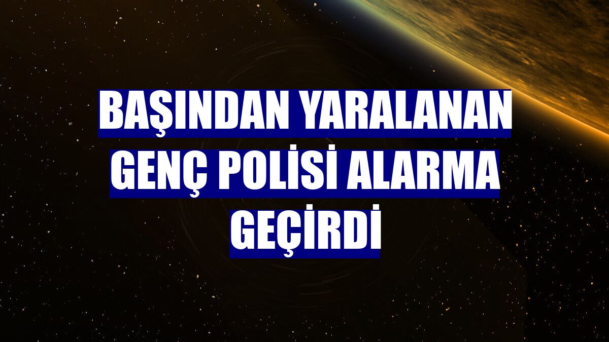 Başından yaralanan genç polisi alarma geçirdi