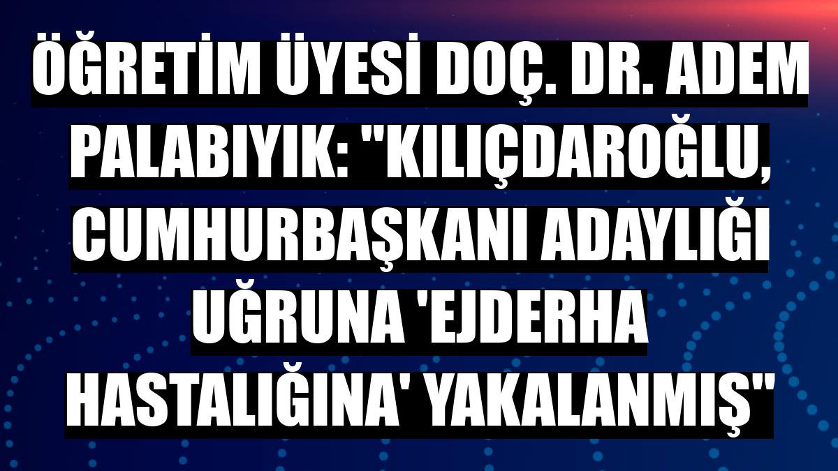 Öğretim Üyesi Doç. Dr. Adem Palabıyık: 'Kılıçdaroğlu, Cumhurbaşkanı adaylığı uğruna 'ejderha hastalığına' yakalanmış'
