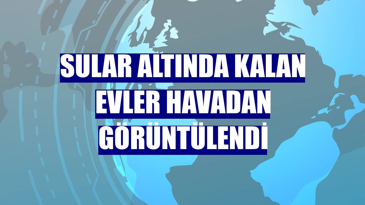 Sular altında kalan evler havadan görüntülendi