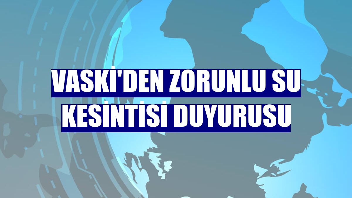 VASKİ'den zorunlu su kesintisi duyurusu