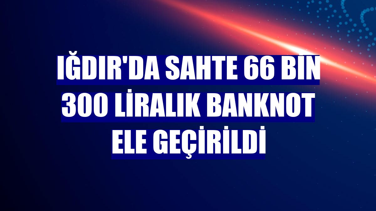 Iğdır'da sahte 66 bin 300 liralık banknot ele geçirildi