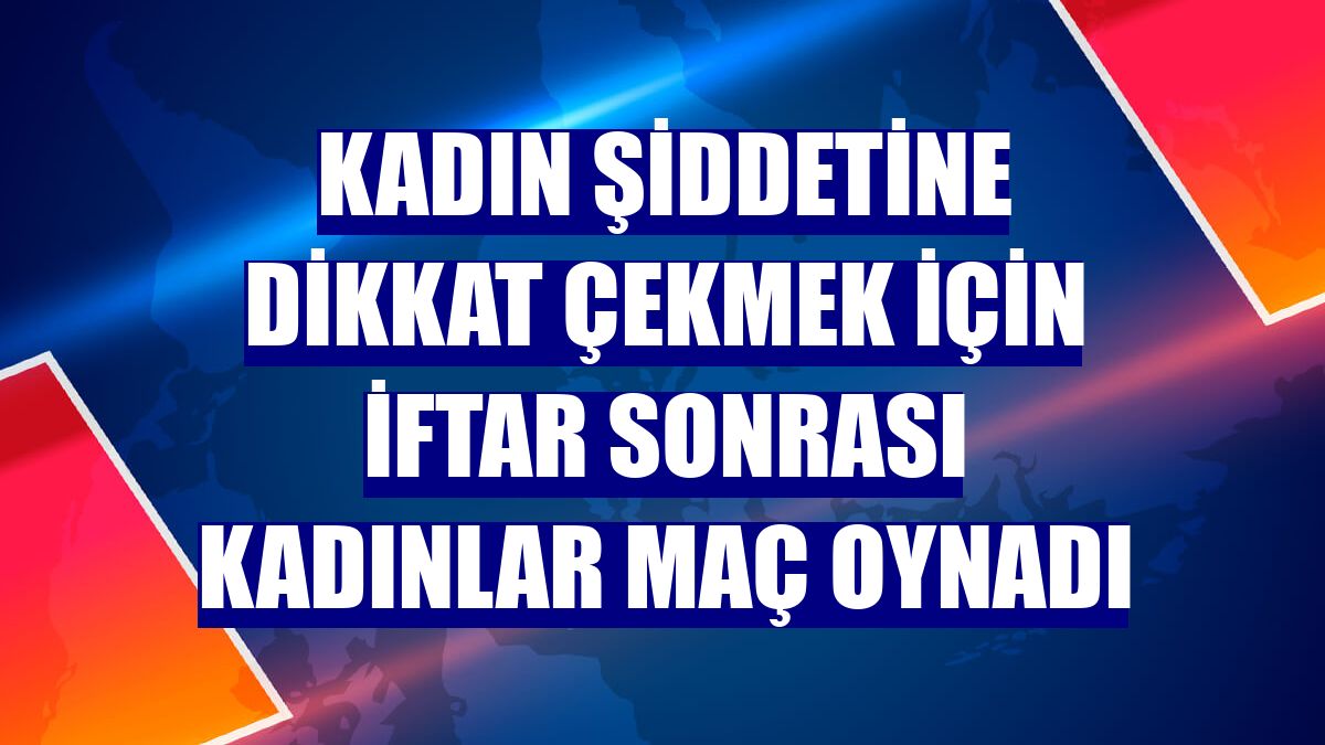 Kadın şiddetine dikkat çekmek için iftar sonrası kadınlar maç oynadı