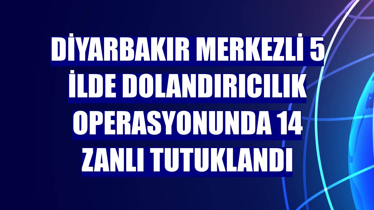 Diyarbakır merkezli 5 ilde dolandırıcılık operasyonunda 14 zanlı tutuklandı