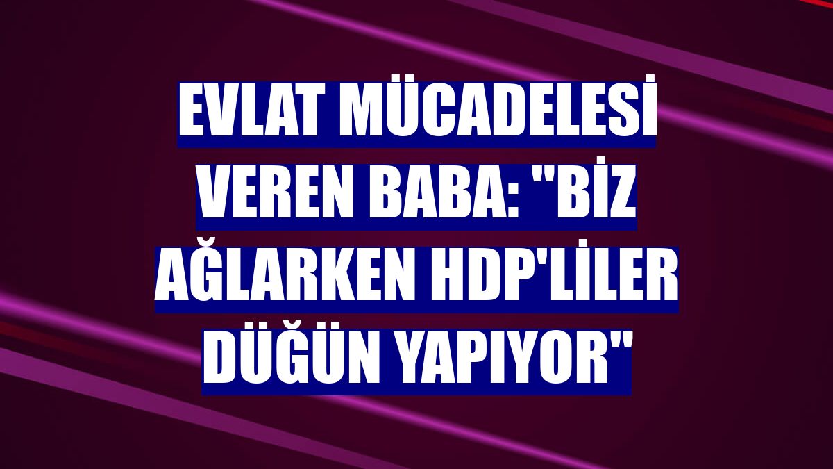 Evlat mücadelesi veren baba: "Biz ağlarken HDP'liler düğün yapıyor"