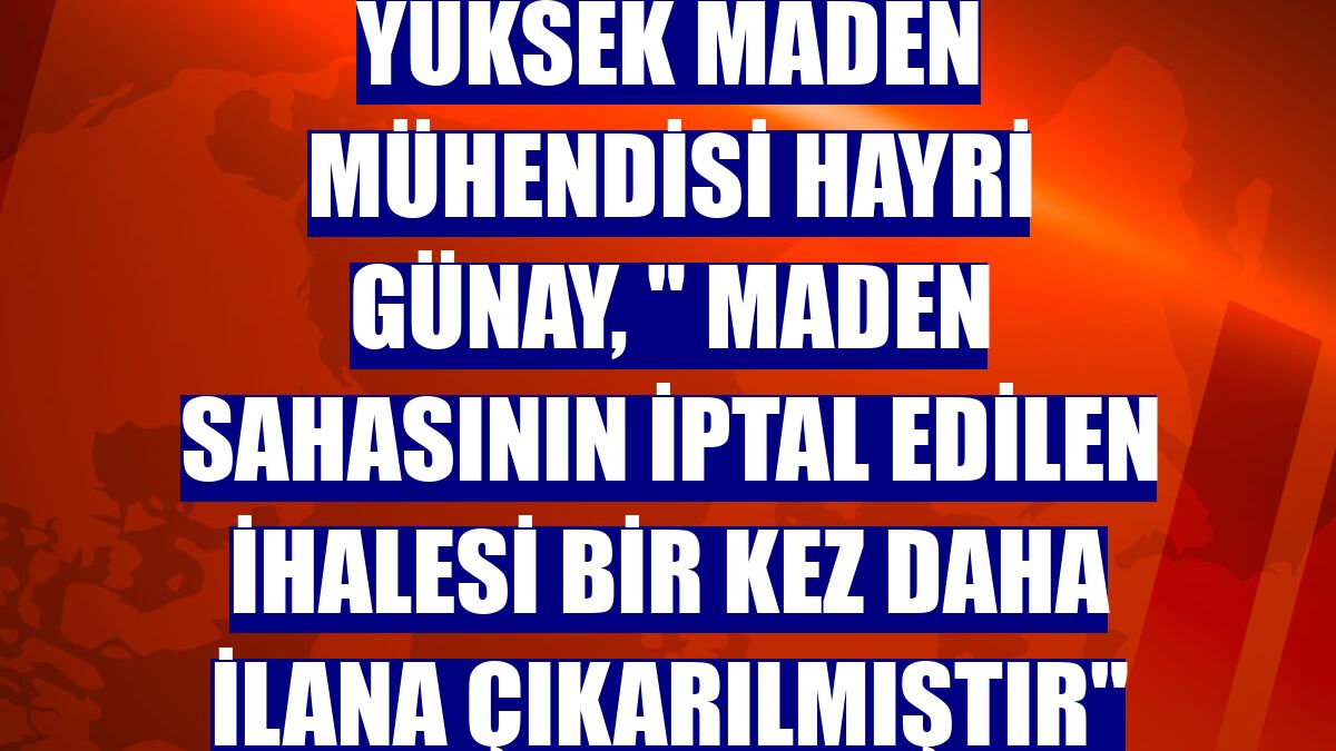 Yüksek Maden Mühendisi Hayri Günay, " Maden sahasının iptal edilen ihalesi bir kez daha ilana çıkarılmıştır"