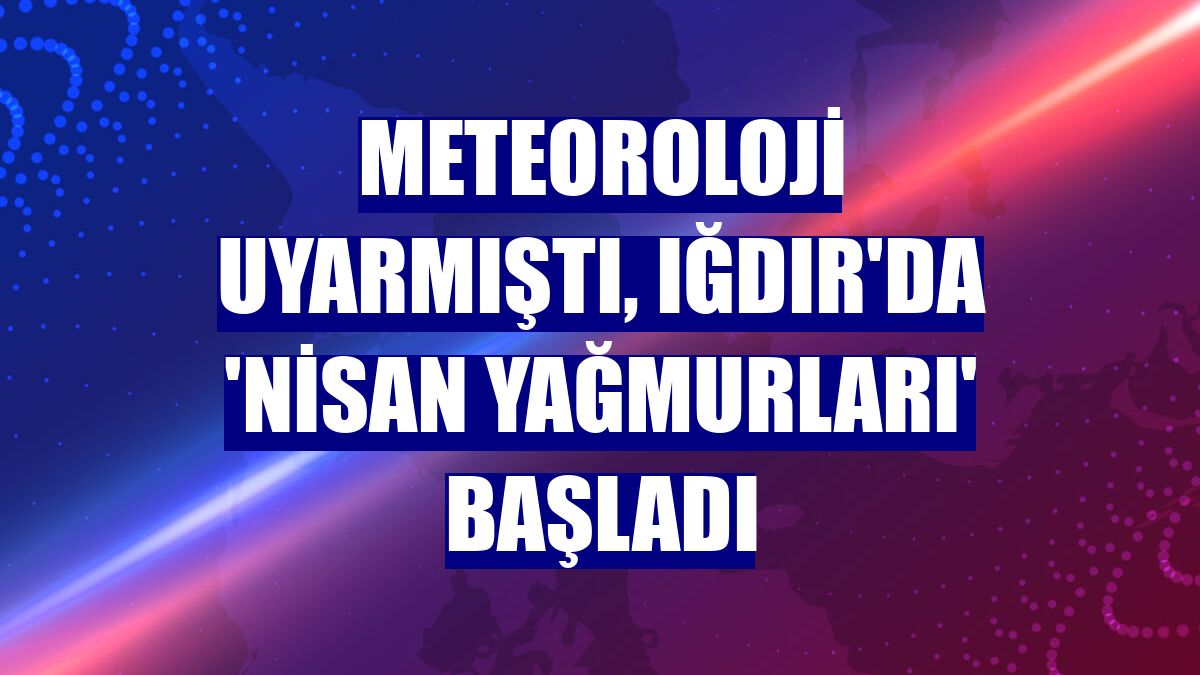 Meteoroloji uyarmıştı, Iğdır'da 'Nisan yağmurları' başladı