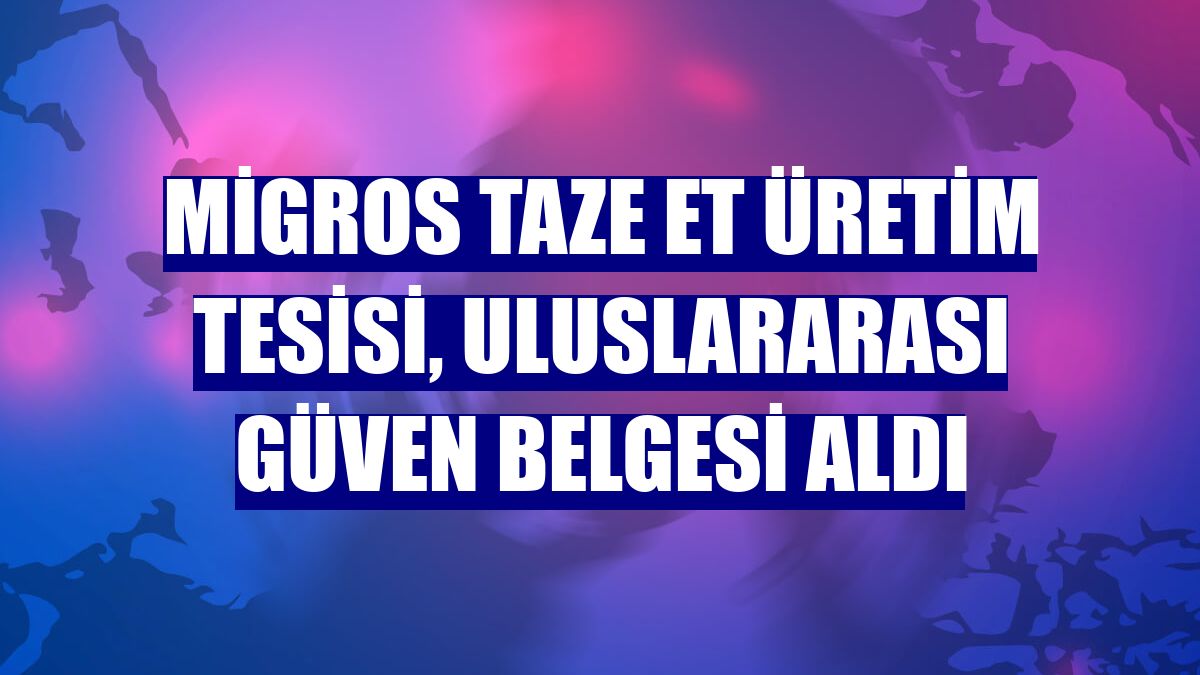 Migros Taze Et Üretim Tesisi, uluslararası güven belgesi aldı